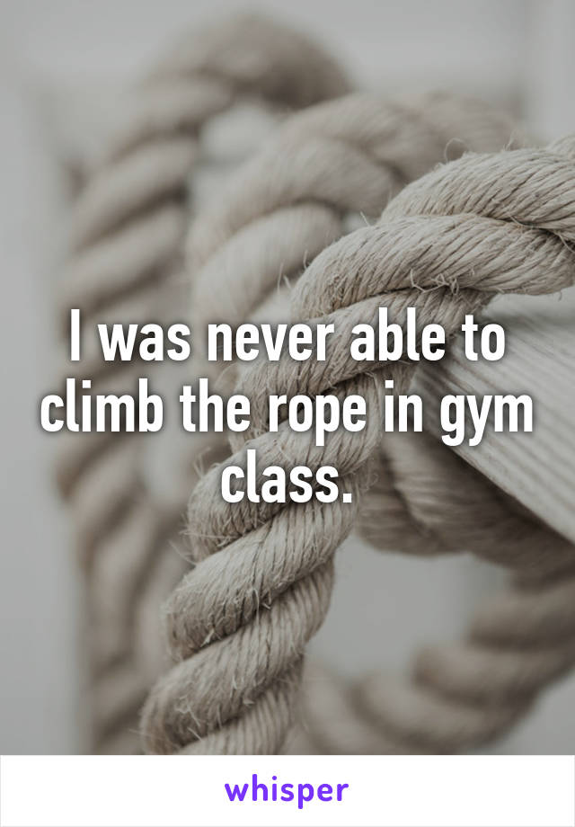 I was never able to climb the rope in gym class.