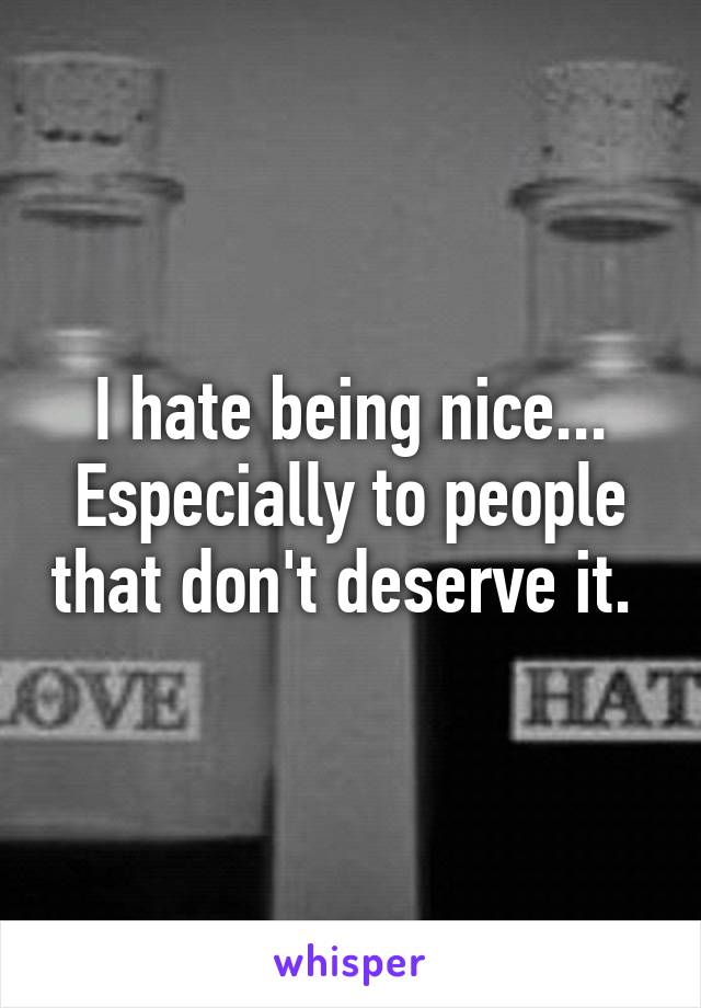 I hate being nice... Especially to people that don't deserve it. 