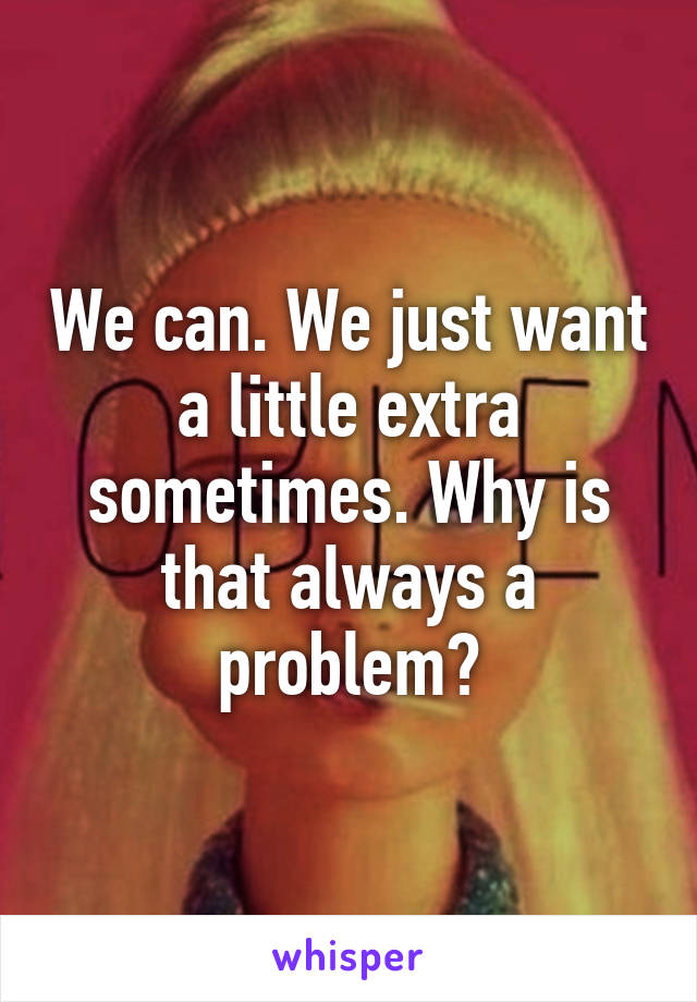 We can. We just want a little extra sometimes. Why is that always a problem?