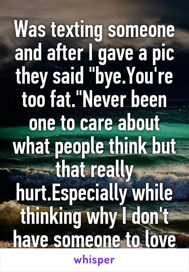 Was texting someone and after I gave a pic they said "bye.You're too fat."Never been one to care about what people think but that really hurt.Especially while thinking why I don't have someone to love