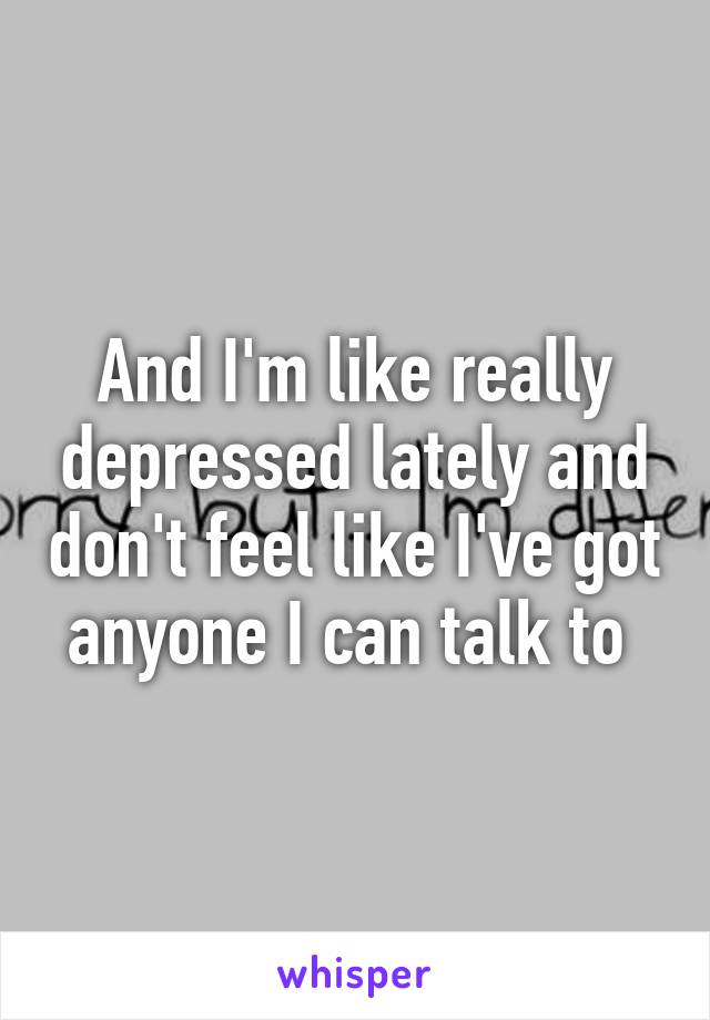 And I'm like really depressed lately and don't feel like I've got anyone I can talk to 