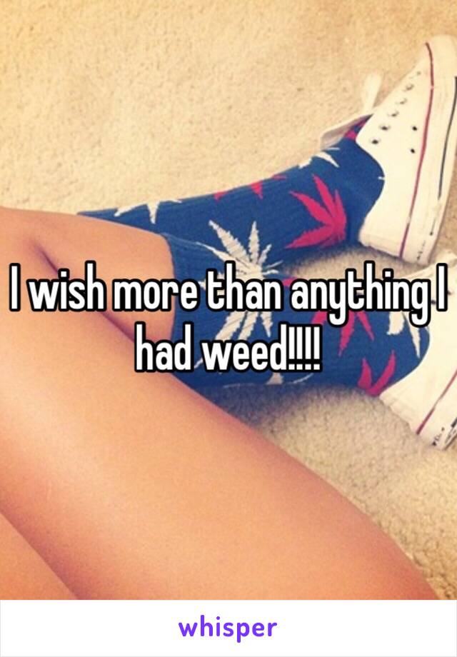 I wish more than anything I had weed!!!!