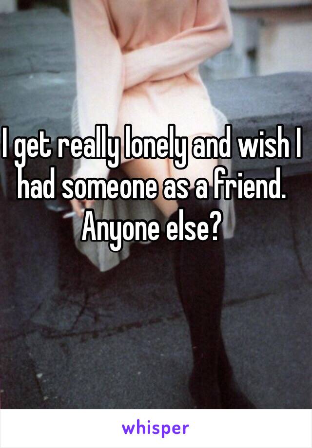 I get really lonely and wish I had someone as a friend. Anyone else?