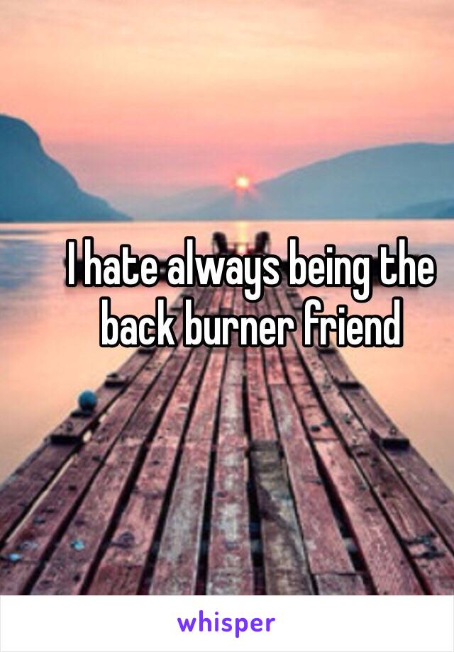 I hate always being the back burner friend 