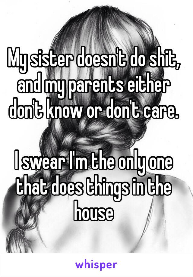 My sister doesn't do shit, and my parents either don't know or don't care. 

I swear I'm the only one that does things in the house 
