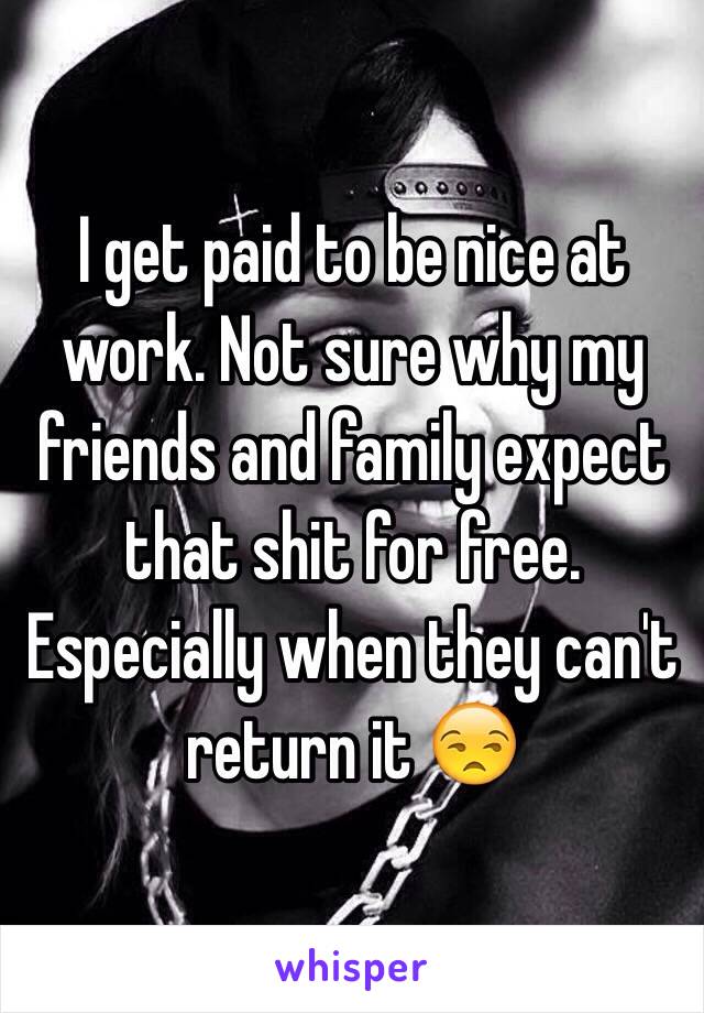 I get paid to be nice at work. Not sure why my friends and family expect that shit for free. Especially when they can't return it 😒
