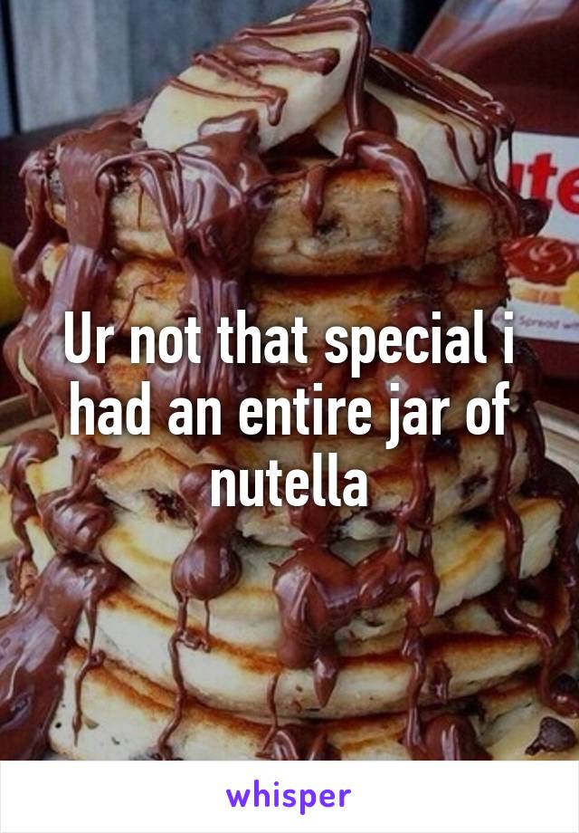 Ur not that special i had an entire jar of nutella