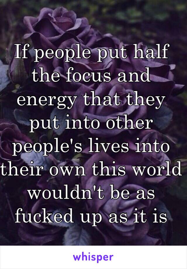 If people put half the focus and energy that they put into other people's lives into their own this world wouldn't be as fucked up as it is