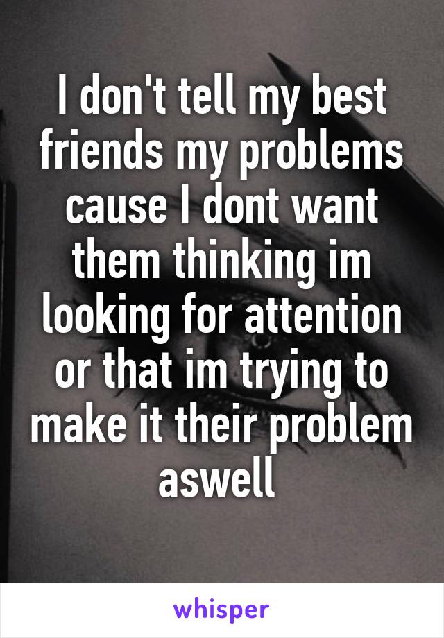 I don't tell my best friends my problems cause I dont want them thinking im looking for attention or that im trying to make it their problem aswell 
