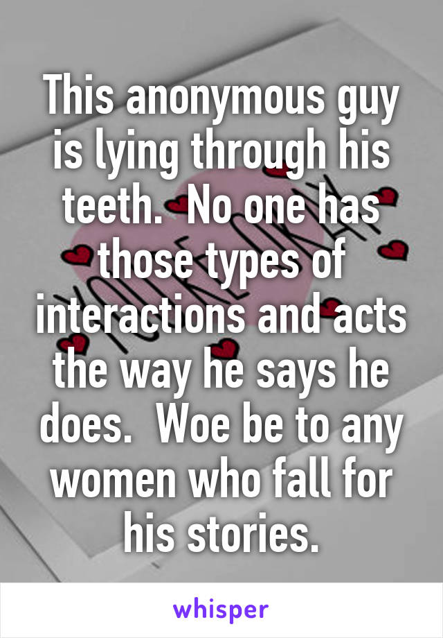 This anonymous guy is lying through his teeth.  No one has those types of interactions and acts the way he says he does.  Woe be to any women who fall for his stories.