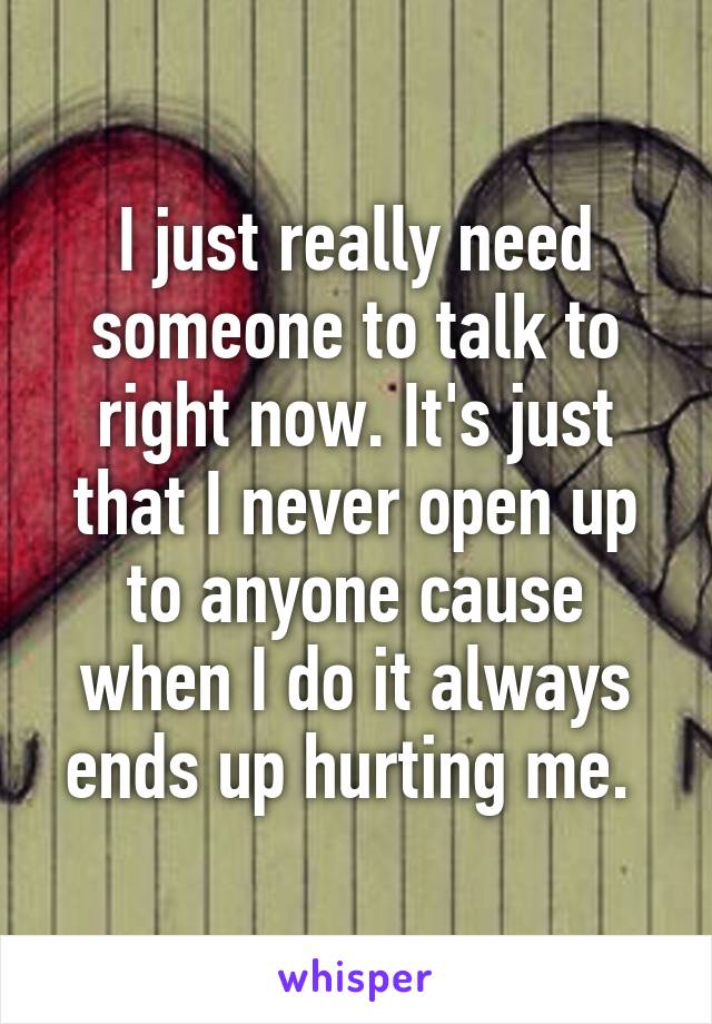 I just really need someone to talk to right now. It's just that I never open up to anyone cause when I do it always ends up hurting me. 