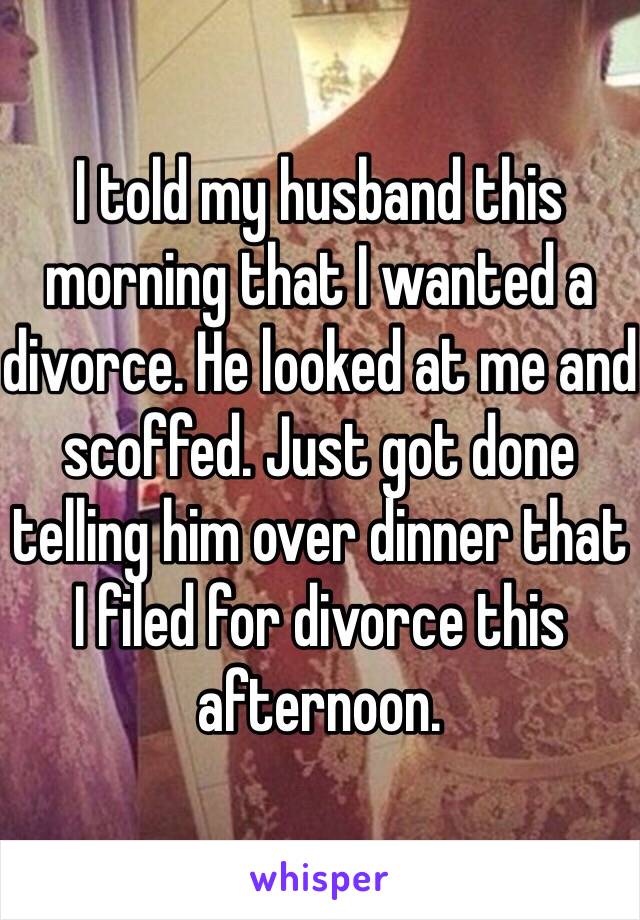 I told my husband this morning that I wanted a divorce. He looked at me and scoffed. Just got done telling him over dinner that I filed for divorce this afternoon.