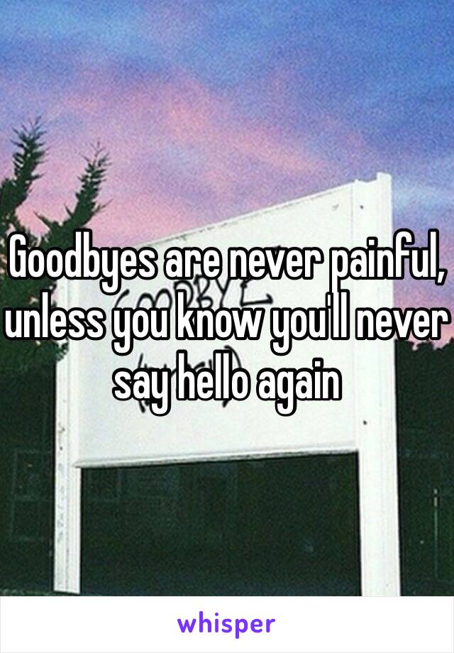 Goodbyes are never painful, unless you know you'll never say hello again