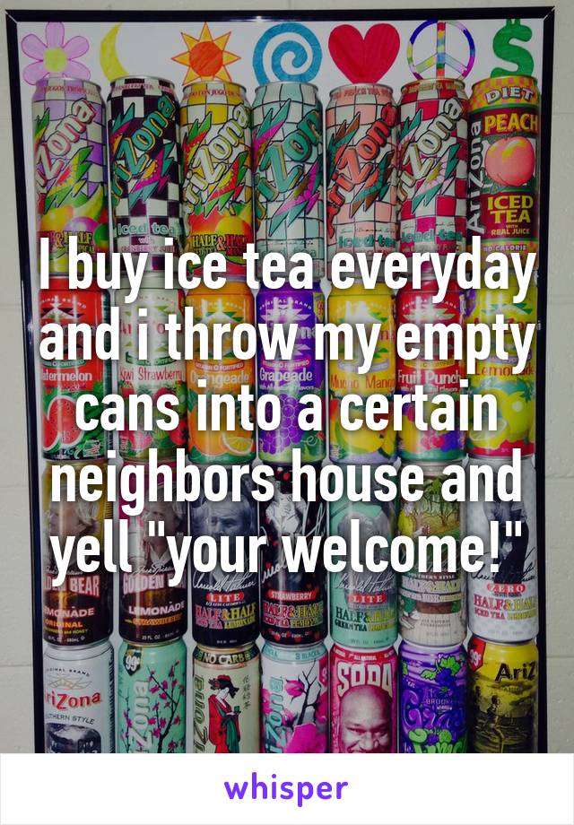 I buy ice tea everyday and i throw my empty cans into a certain neighbors house and yell "your welcome!"