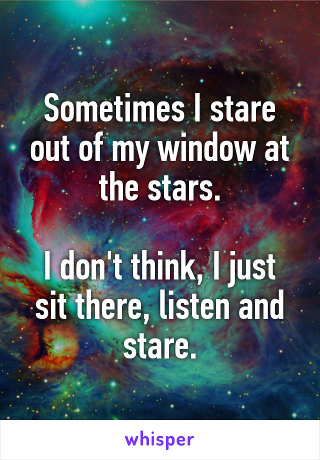 Sometimes I stare out of my window at the stars.

I don't think, I just sit there, listen and stare.