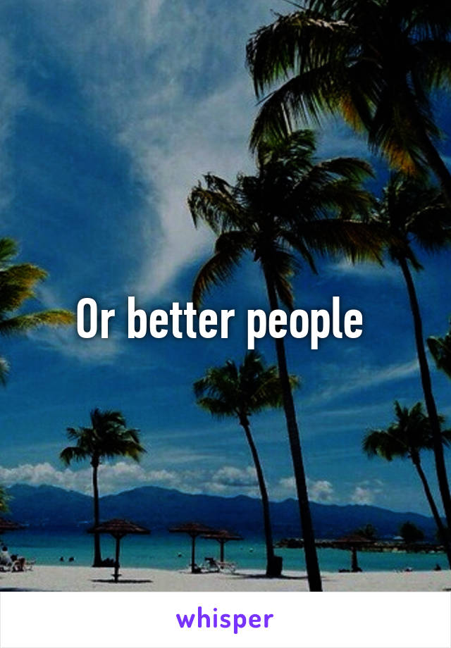 Or better people 