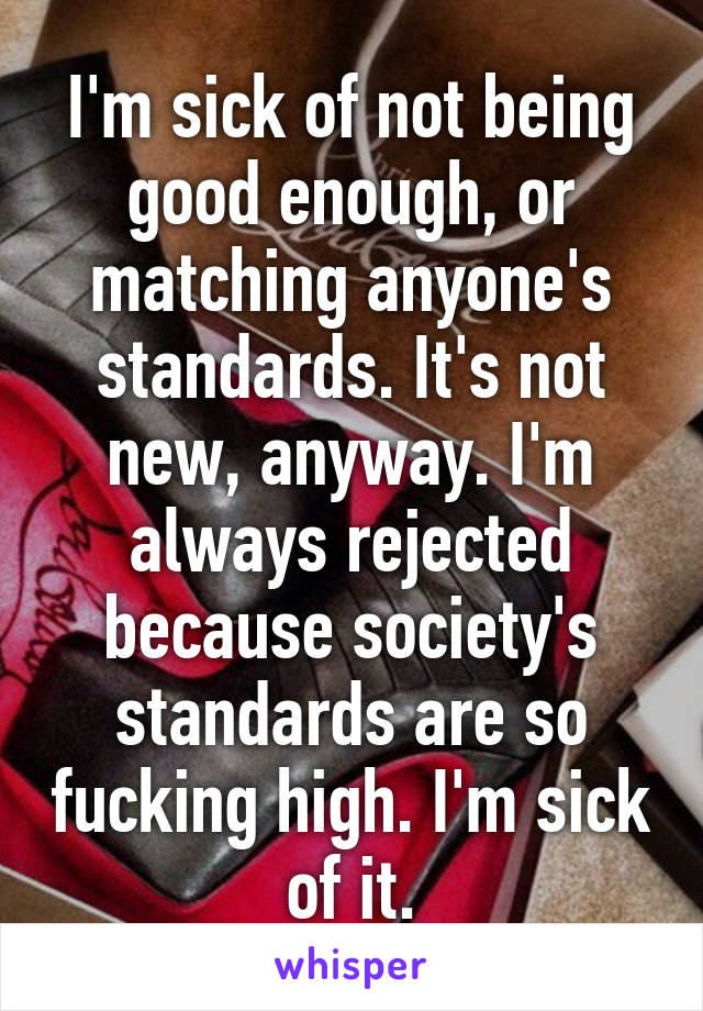 I'm sick of not being good enough, or matching anyone's standards. It's not new, anyway. I'm always rejected because society's standards are so fucking high. I'm sick of it.