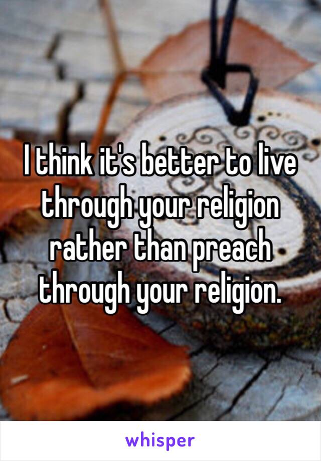 I think it's better to live through your religion rather than preach through your religion. 