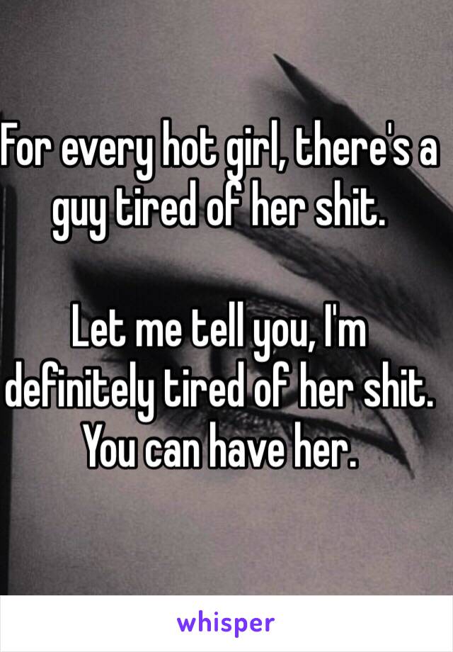 For every hot girl, there's a guy tired of her shit. 

Let me tell you, I'm definitely tired of her shit. You can have her.