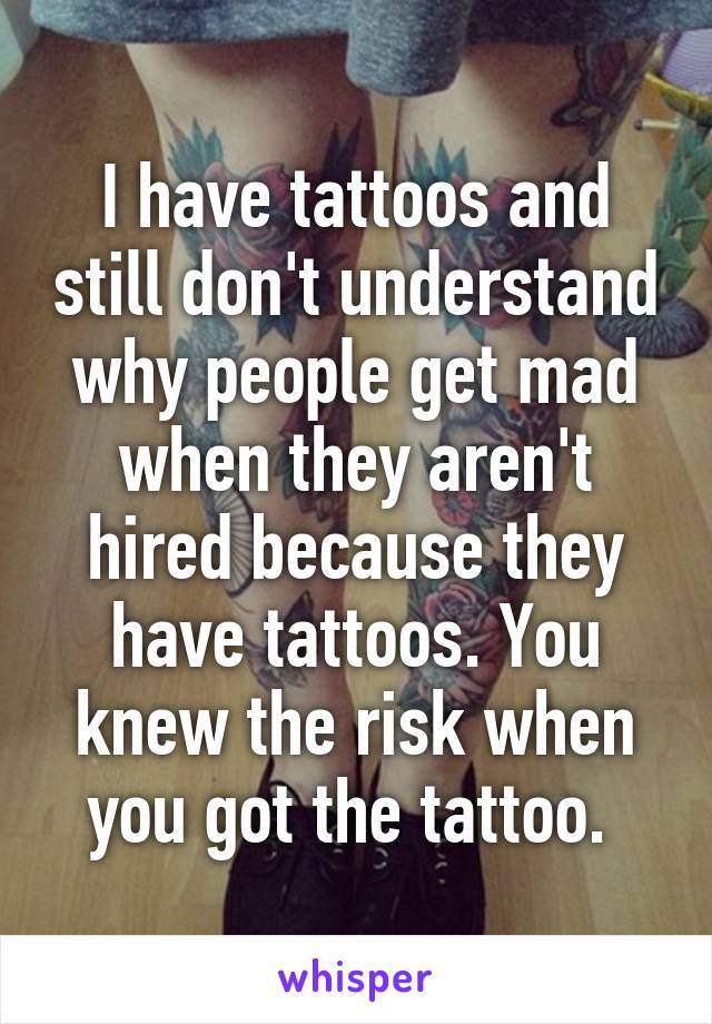 I have tattoos and still don't understand why people get mad when they aren't hired because they have tattoos. You knew the risk when you got the tattoo. 