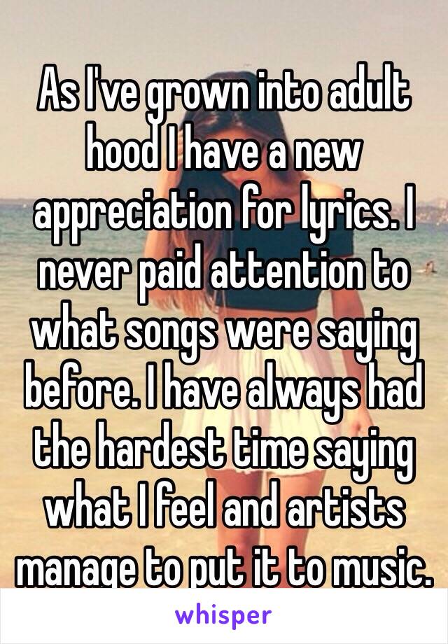 As I've grown into adult hood I have a new appreciation for lyrics. I never paid attention to what songs were saying before. I have always had the hardest time saying what I feel and artists manage to put it to music.