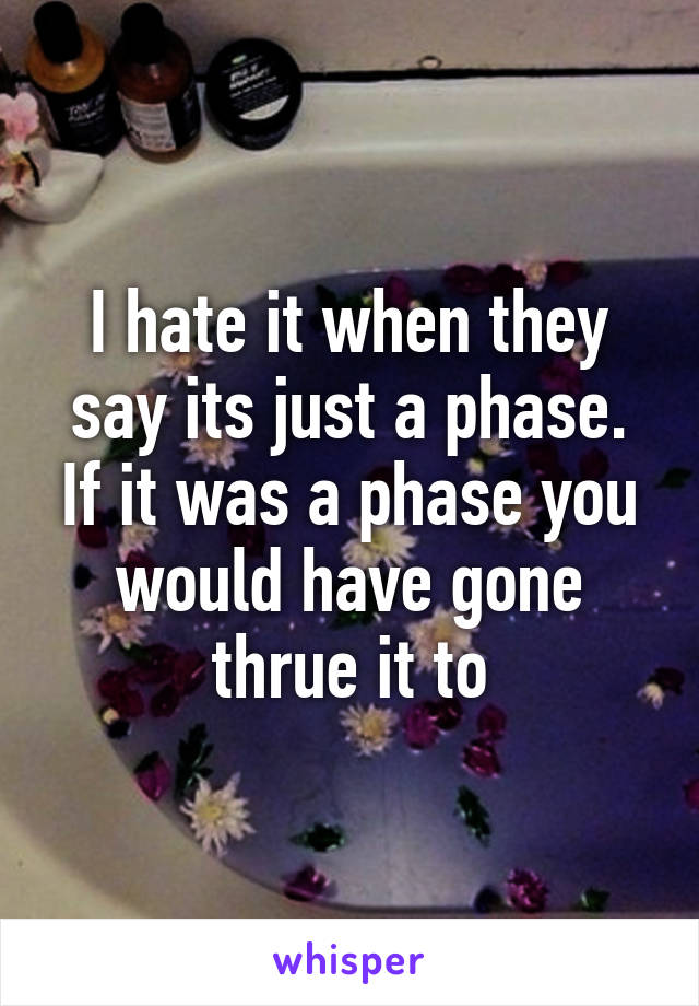 I hate it when they say its just a phase. If it was a phase you would have gone thrue it to