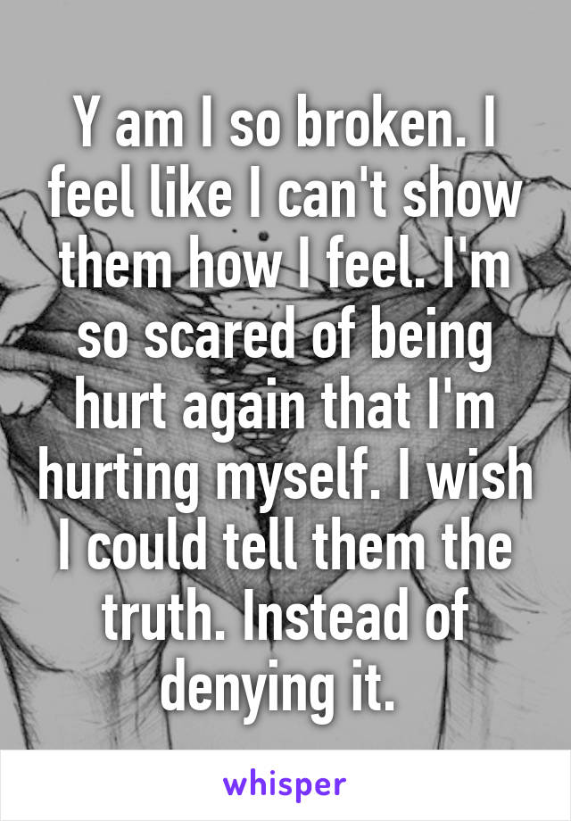 Y am I so broken. I feel like I can't show them how I feel. I'm so scared of being hurt again that I'm hurting myself. I wish I could tell them the truth. Instead of denying it. 