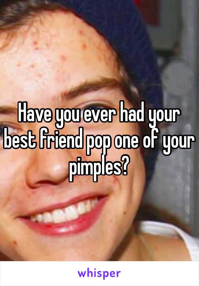 Have you ever had your best friend pop one of your pimples?