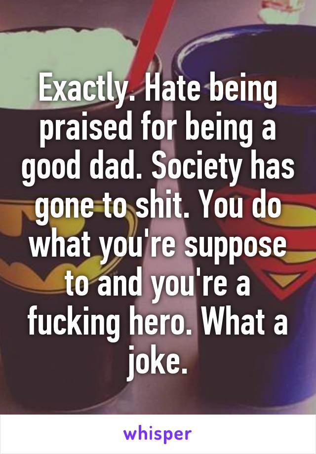 Exactly. Hate being praised for being a good dad. Society has gone to shit. You do what you're suppose to and you're a fucking hero. What a joke.