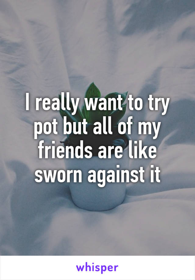 I really want to try pot but all of my friends are like sworn against it