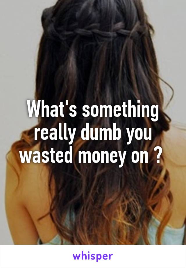 What's something really dumb you wasted money on ? 