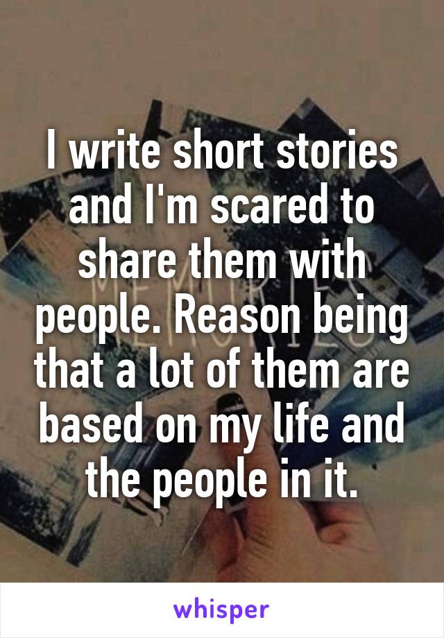 I write short stories and I'm scared to share them with people. Reason being that a lot of them are based on my life and the people in it.