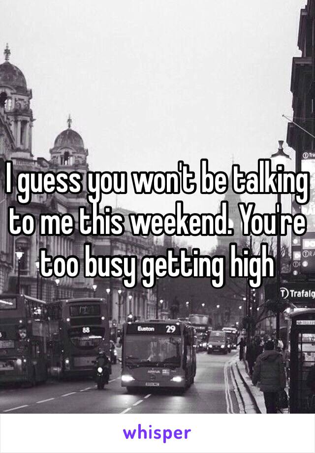 I guess you won't be talking to me this weekend. You're too busy getting high