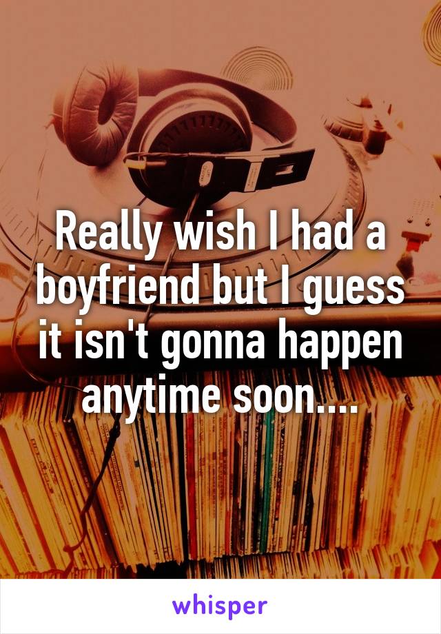 Really wish I had a boyfriend but I guess it isn't gonna happen anytime soon....
