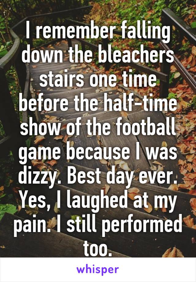 I remember falling down the bleachers stairs one time before the half-time show of the football game because I was dizzy. Best day ever. Yes, I laughed at my pain. I still performed too.