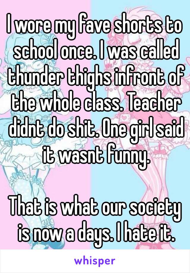 I wore my fave shorts to school once. I was called thunder thighs infront of the whole class. Teacher didnt do shit. One girl said it wasnt funny.

That is what our society is now a days. I hate it.