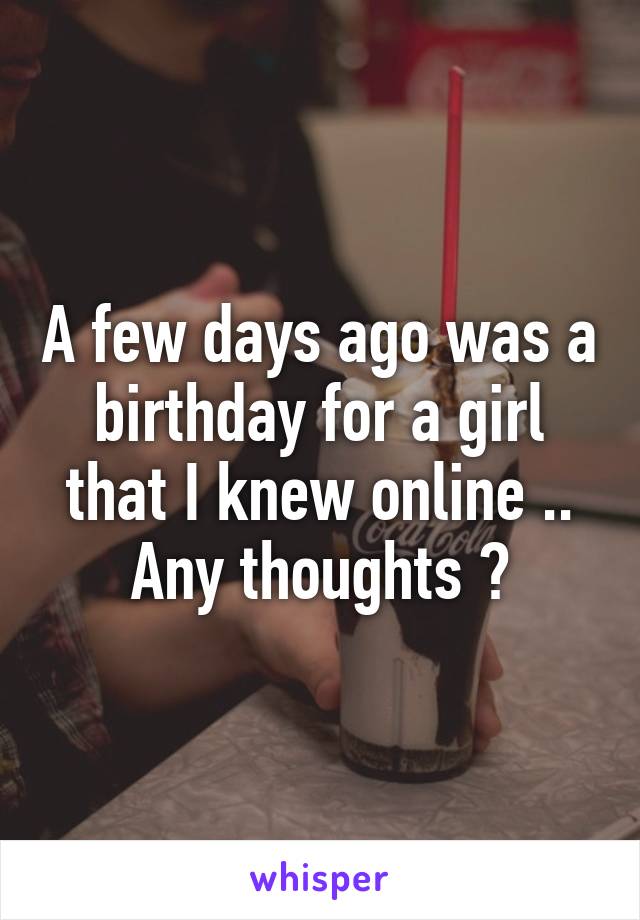 A few days ago was a birthday for a girl that I knew online .. Any thoughts ?