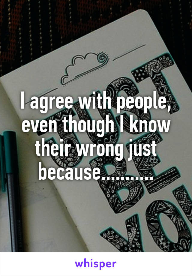 I agree with people, even though I know their wrong just because...........