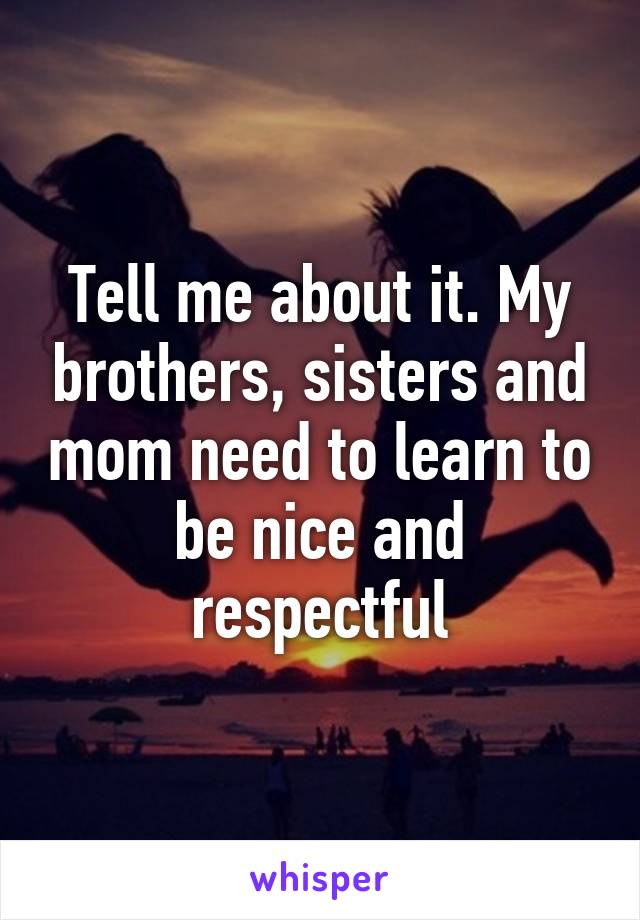 Tell me about it. My brothers, sisters and mom need to learn to be nice and respectful