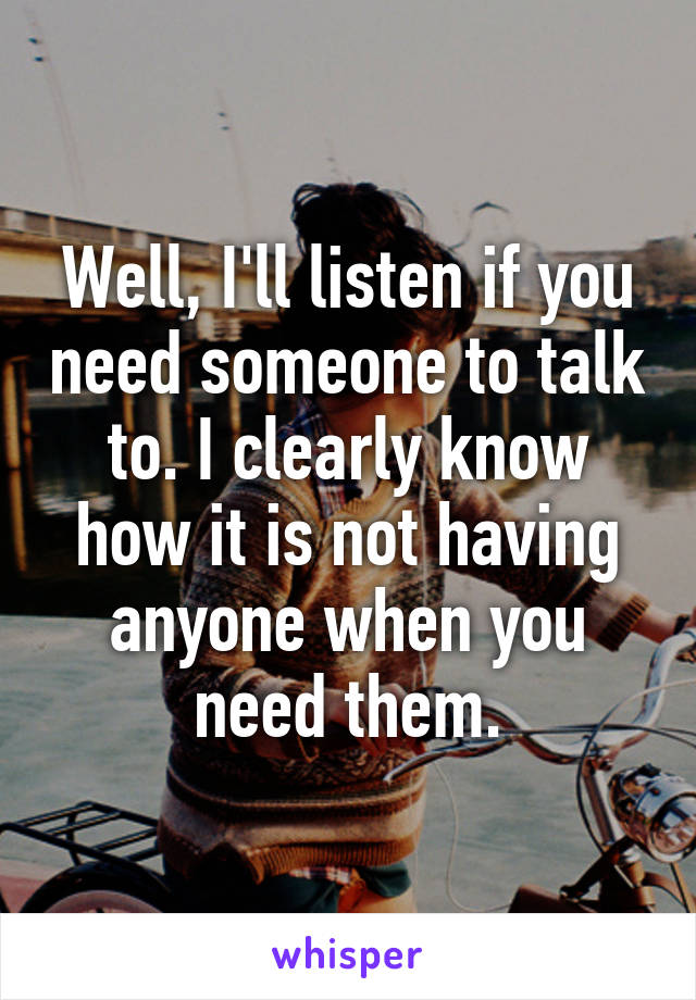 Well, I'll listen if you need someone to talk to. I clearly know how it is not having anyone when you need them.