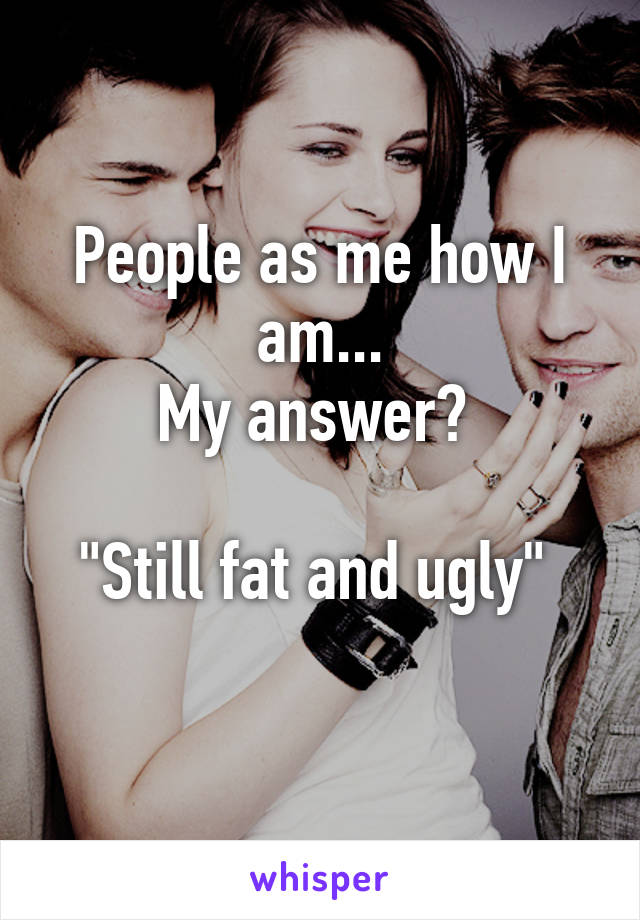 People as me how I am...
My answer? 

"Still fat and ugly" 
