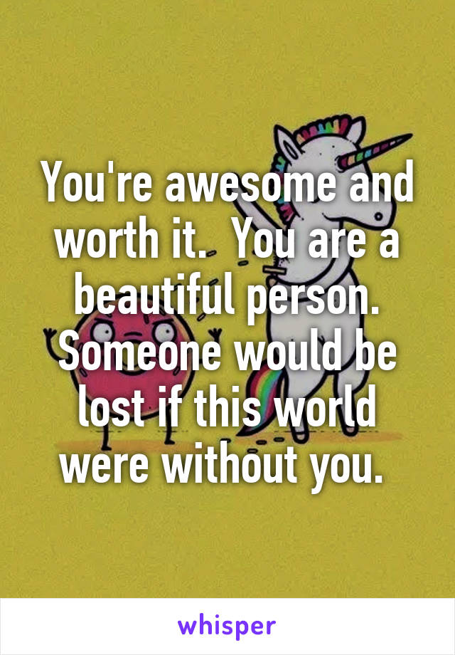 You're awesome and worth it.  You are a beautiful person. Someone would be lost if this world were without you. 