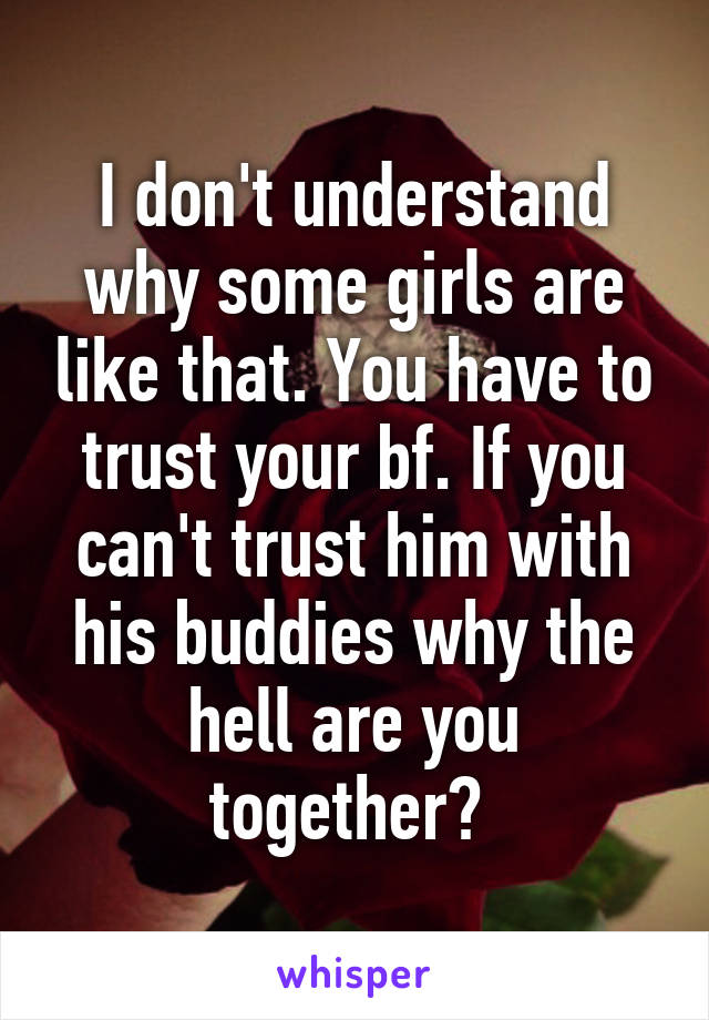 I don't understand why some girls are like that. You have to trust your bf. If you can't trust him with his buddies why the hell are you together? 