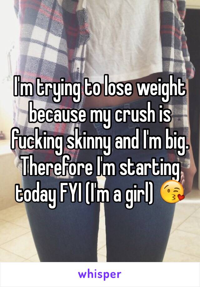 I'm trying to lose weight because my crush is fucking skinny and I'm big. Therefore I'm starting today FYI (I'm a girl) 😘