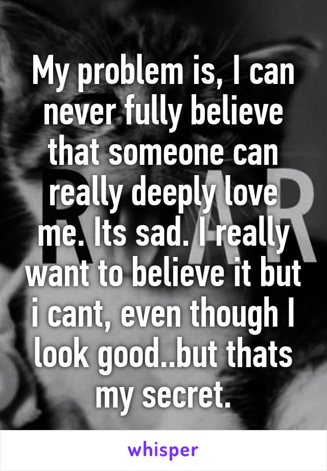 My problem is, I can never fully believe that someone can really deeply love me. Its sad. I really want to believe it but i cant, even though I look good..but thats my secret.