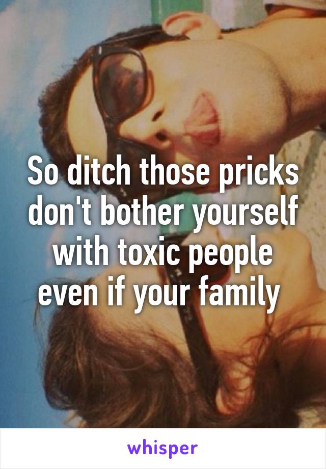So ditch those pricks don't bother yourself with toxic people even if your family 