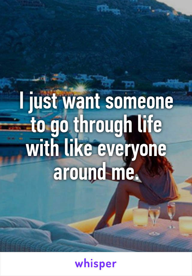 I just want someone to go through life with like everyone around me.