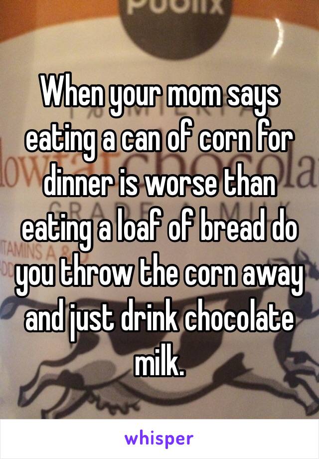 When your mom says eating a can of corn for dinner is worse than eating a loaf of bread do you throw the corn away and just drink chocolate milk.