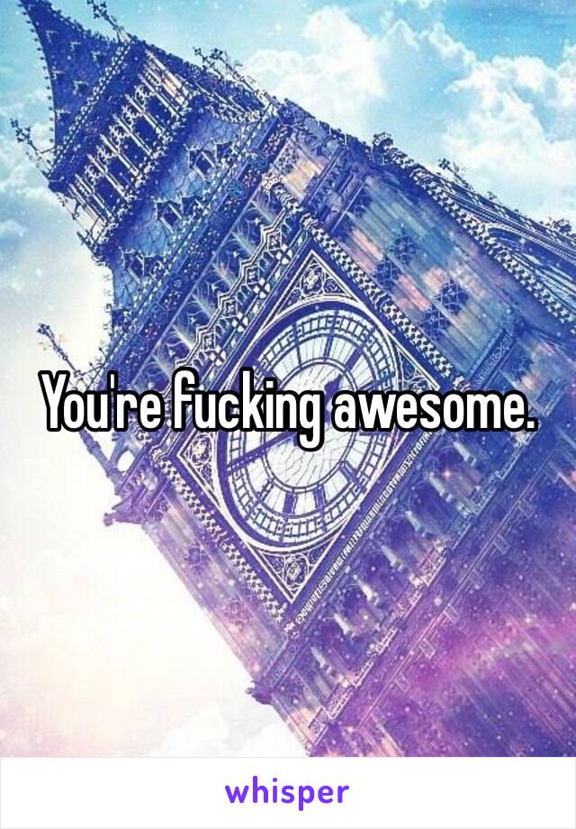 You're fucking awesome. 