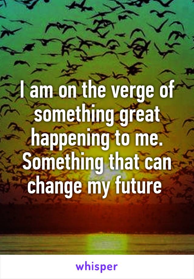 I am on the verge of something great happening to me. Something that can change my future 